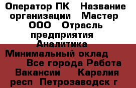 Оператор ПК › Название организации ­ Мастер, ООО › Отрасль предприятия ­ Аналитика › Минимальный оклад ­ 70 000 - Все города Работа » Вакансии   . Карелия респ.,Петрозаводск г.